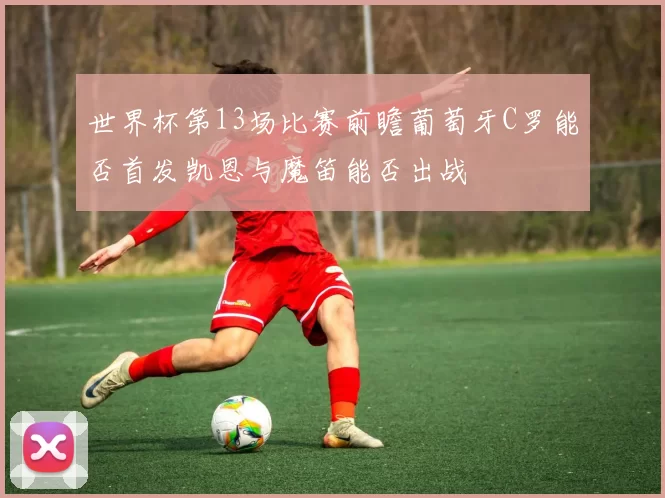 世界杯第13场比赛前瞻葡萄牙C罗能否首发凯恩与魔笛能否出战